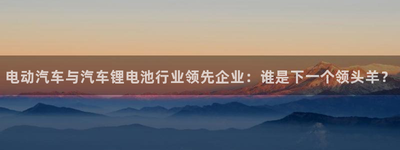 优发国际顶级：电动汽车与汽车锂电池行业领先企业：谁是下一个领头羊？