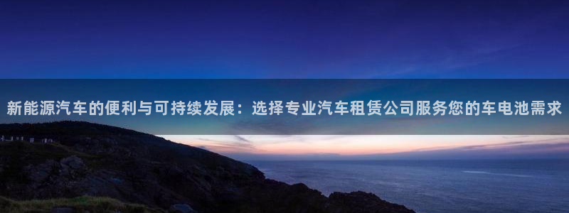 优发国际官网登录：新能源汽车的便利与可持续发展：选择专业汽车租赁公司服务您的车电池需求